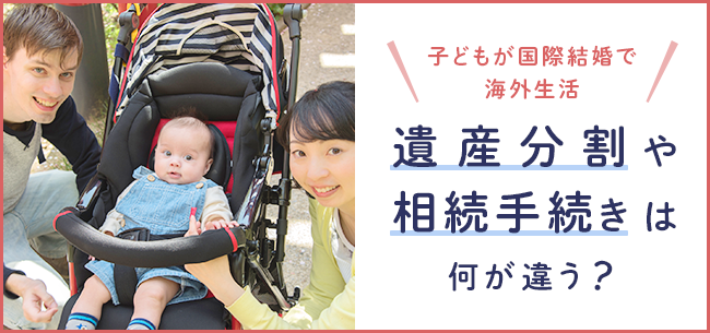 子どもが国際結婚で海外生活。遺産分割や相続手続きは何が違う？