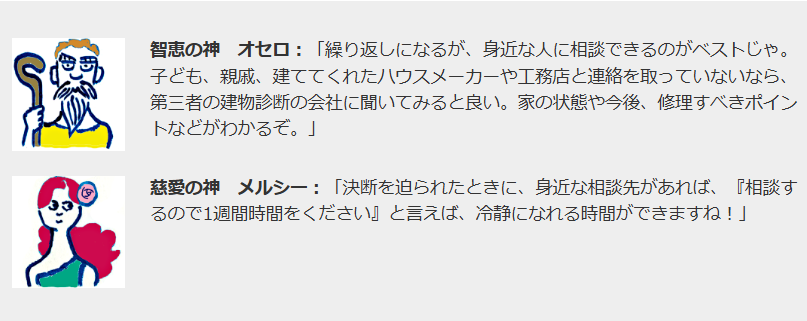 智恵の神　オセロ：「繰り返しになるが、身近な人に相談できるのがベストじゃ。子ども、親戚、建ててくれたハウスメーカーや工務店と連絡を取っていないなら、第三者の建物診断の会社に聞いてみると良い。家の状態や今後、修理すべきポイントなどがわかるぞ。」

慈愛の神メルシー慈愛の神　メルシー：「決断を迫られたときに、身近な相談先があれば、『相談するので1週間時間をください』と言えば、冷静になれる時間ができますね！」
