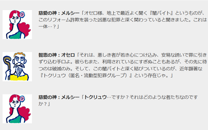 慈愛の神：メルシー「オセロ様、地上で最近よく聞く『闇バイト』というものが、このリフォーム詐欺を装った凶悪な犯罪と深く関わっていると聞きました。これは一体…？」

智恵の神オセロ
智恵の神：オセロ「それは、悪しき者が若き心につけ込み、安易な誘いで罪に引きずり込む手口よ。彼らもまた、利用されているにすぎぬこともあるが、その先に待つのは破滅のみ。そして、この闇バイトと深く結びついているのが、近年顕著な『トクリュウ（匿名・流動型犯罪グループ）』という存在じゃ。」

慈愛の神メルシー
慈愛の神：メルシー「トクリュウ…ですか？それはどのような者たちなのですか？」
