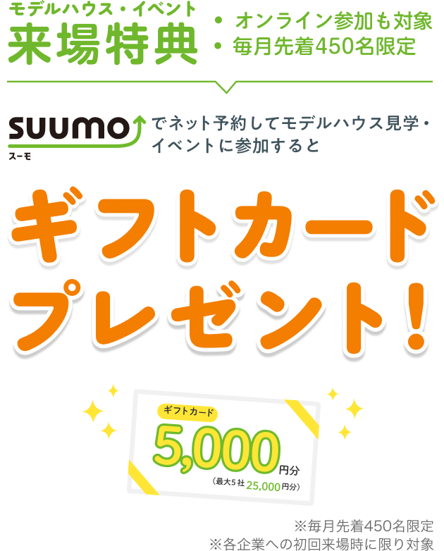 モデルハウス・イベント来場特典 ・オンライン参加も対象・毎月先着450名限定 SUUMOでネット予約してモデルハウス見学・イベントに参加するとギフトカードプレゼント！ギフトカード5,000円分（最大5社25,000円分）※毎月先着450名限定※各企業への初回来場時に限り対象