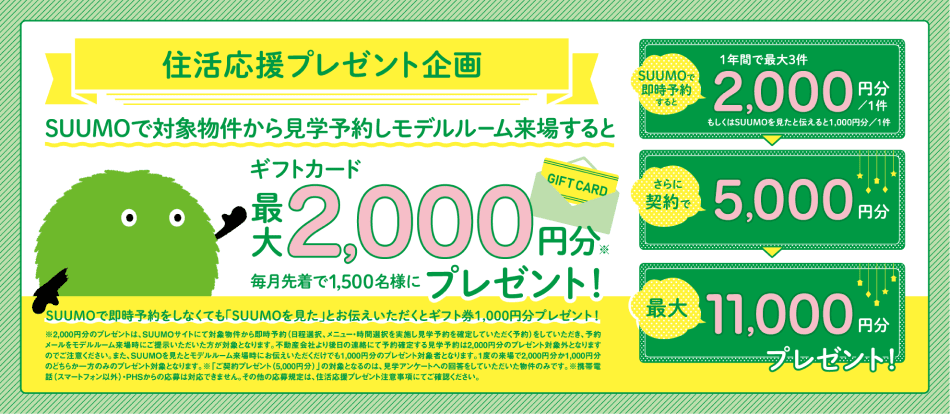 住活応援プレゼント企画 SUUMOを見てSUUMOを見てモデルルームに行くとギフトカード1,000円分全員にプレゼント! 見学すると1年間で最大3件1件1,000円分 さらに契約で5,000円分 最大8,000円分プレゼント