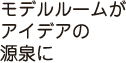 モデルルームがアイデアの源泉に