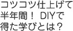 コツコツ仕上げて半年間！ DIYで得た学びとは？