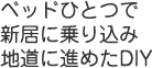 ベッドひとつで新居に乗り込み地道に進めたDIY