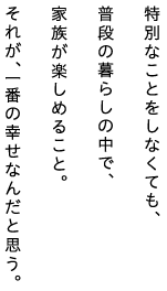 特別なことをしなくても、普段の暮らしの中で、家族が楽しめること。それが、一番の幸せなんだと思う。