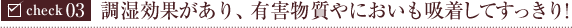 check03:調湿効果があり、有害物質やにおいも吸着してすっきり！