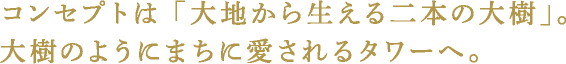 コンセプトは 「大地から生える二本の大樹」。大樹のようにまちに愛されるタワーへ。