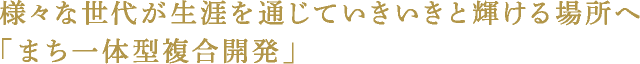 様々な世代が生涯を通じていきいきと輝ける場所へ「まち一体型複合開発」