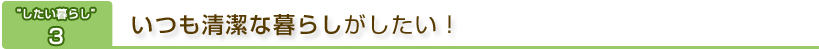 “したい暮らし”3　いつも清潔な暮らしがしたい！
